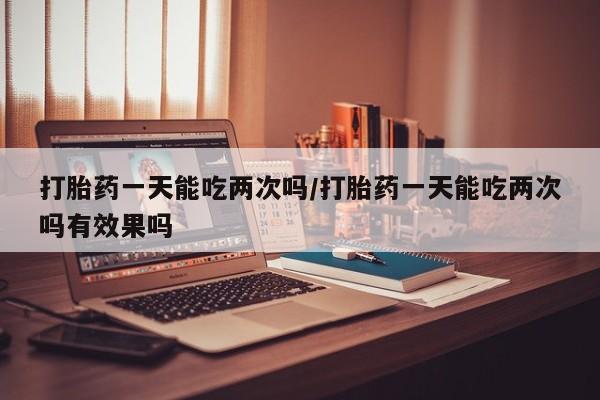 购买打胎药的联系方式，打胎药一天能吃两次吗/打胎药一天能吃两次吗有效果吗