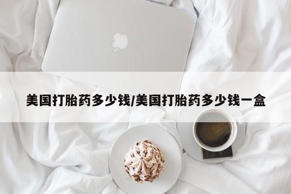 购买打胎药的联系方式，美国打胎药多少钱/美国打胎药多少钱一盒