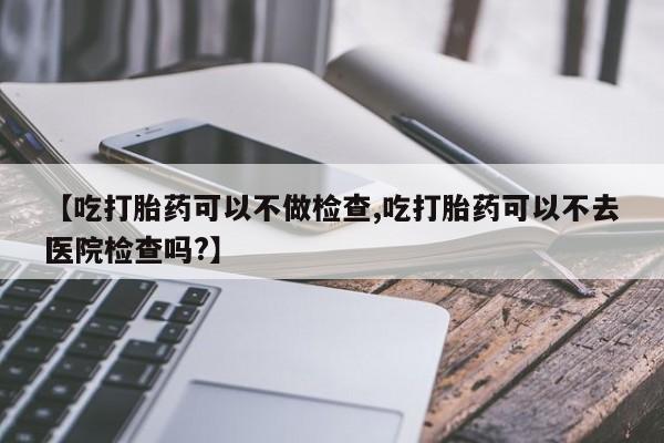 购买打胎药的联系方式，【吃打胎药可以不做检查,吃打胎药可以不去医院检查吗?】