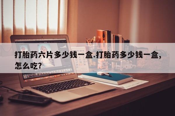 购买打胎药的联系方式，打胎药六片多少钱一盒.打胎药多少钱一盒,怎么吃？