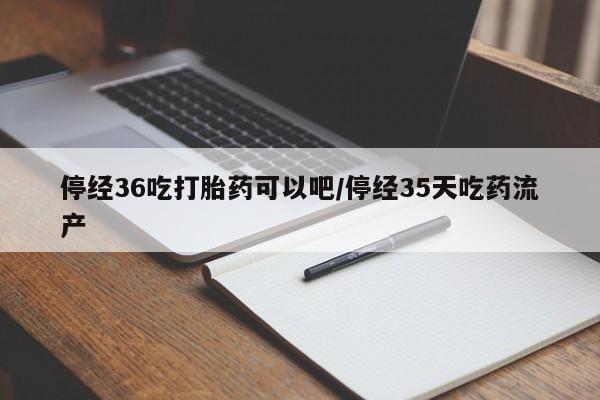 购买打胎药的联系方式，停经36吃打胎药可以吧/停经35天吃药流产