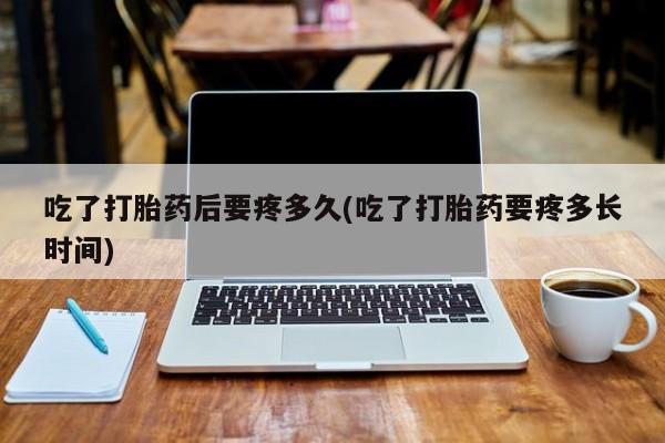 购买打胎药的联系方式，吃了打胎药后要疼多久(吃了打胎药要疼多长时间)