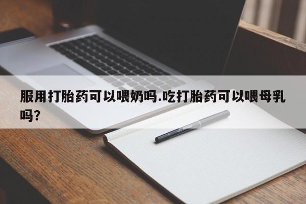 购买打胎药的联系方式，服用打胎药可以喂奶吗.吃打胎药可以喂母乳吗？