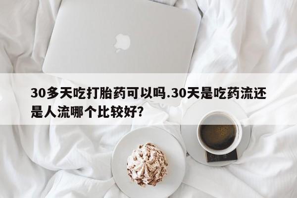 购买打胎药的联系方式，30多天吃打胎药可以吗.30天是吃药流还是人流哪个比较好？