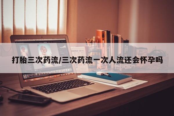 购买打胎药的联系方式，打胎三次药流/三次药流一次人流还会怀孕吗