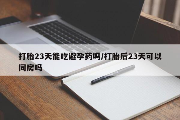 购买打胎药的联系方式，打胎23天能吃避孕药吗/打胎后23天可以同房吗
