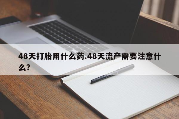 购买打胎药的联系方式，48天打胎用什么药.48天流产需要注意什么？
