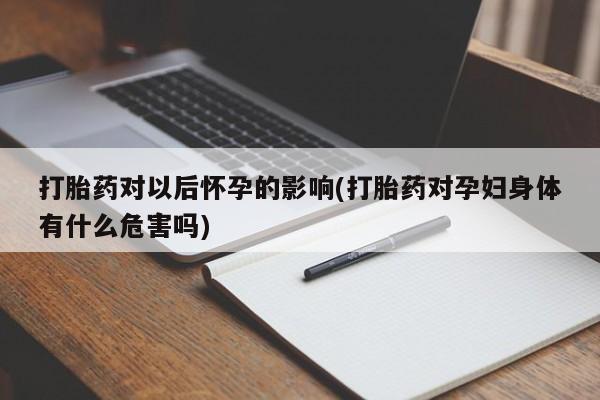 购买打胎药的联系方式,打胎药对以后怀孕的影响(打胎药对孕妇身体有什么危害吗)