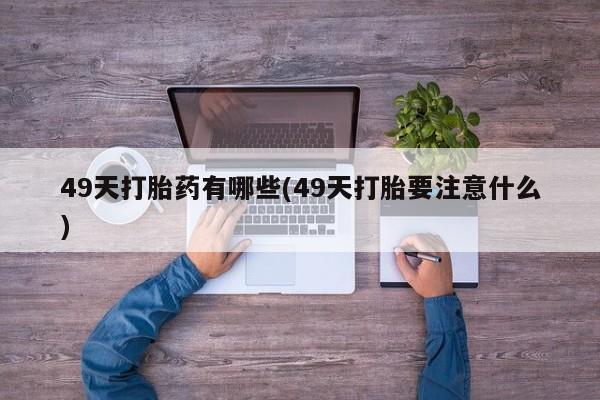 购买打胎药的联系方式，49天打胎药有哪些(49天打胎要注意什么)