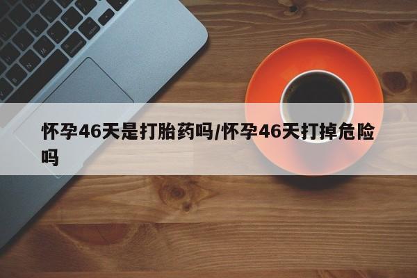 购买打胎药的联系方式，怀孕46天是打胎药吗/怀孕46天打掉危险吗