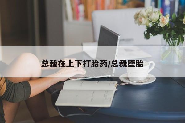 购买打胎药的联系方式,总裁在上下打胎药/总裁堕胎