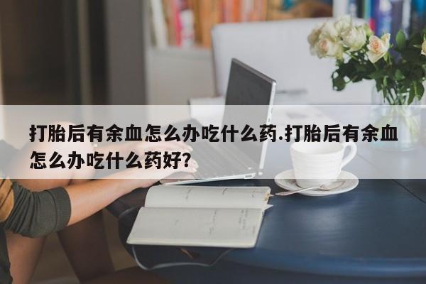 购买打胎药的联系方式，打胎后有余血怎么办吃什么药.打胎后有余血怎么办吃什么药好？
