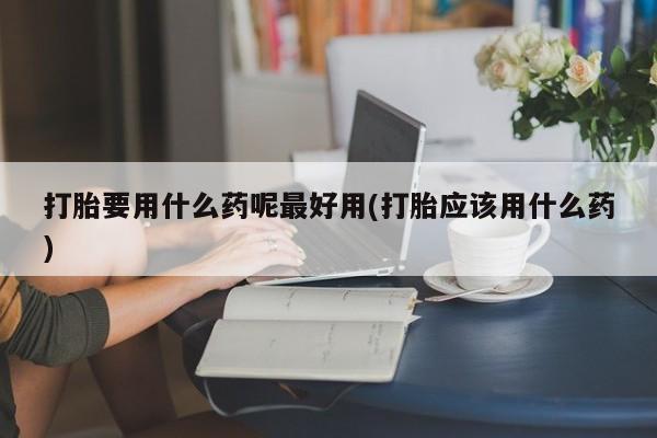 购买打胎药的联系方式，打胎要用什么药呢最好用(打胎应该用什么药)