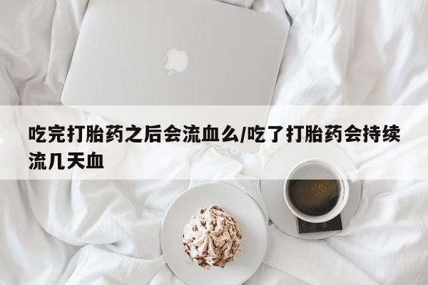 购买打胎药的联系方式，吃完打胎药之后会流血么/吃了打胎药会持续流几天血