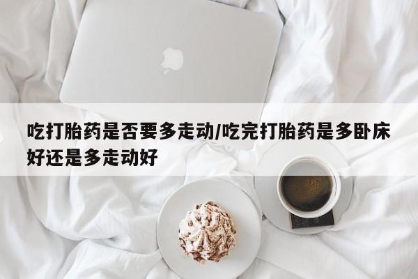 购买打胎药的联系方式,吃打胎药是否要多走动/吃完打胎药是多卧床好还是多走动好