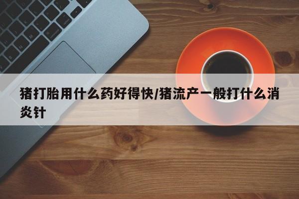 购买打胎药的联系方式,猪打胎用什么药好得快/猪流产一般打什么消炎针