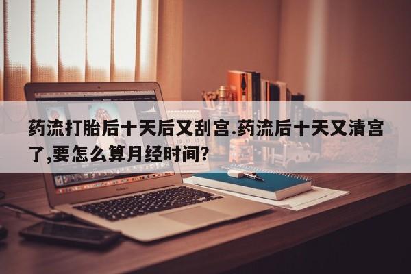 购买打胎药的联系方式，药流打胎后十天后又刮宫.药流后十天又清宫了,要怎么算月经时间？