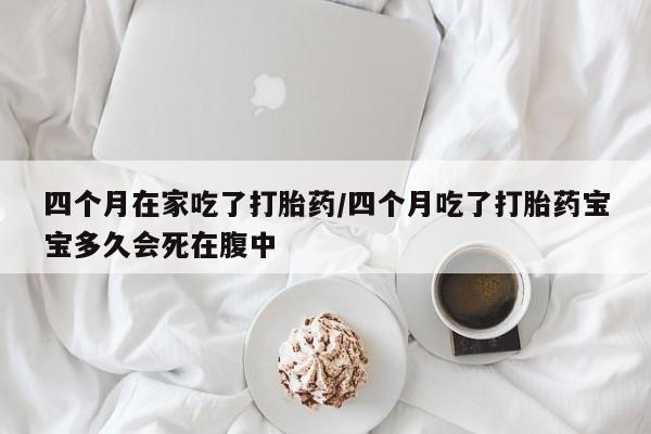 购买打胎药的联系方式，四个月在家吃了打胎药/四个月吃了打胎药宝宝多久会死在腹中