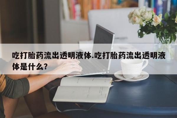 购买打胎药的联系方式，吃打胎药流出透明液体.吃打胎药流出透明液体是什么？