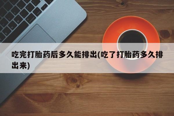购买打胎药的联系方式，吃完打胎药后多久能排出(吃了打胎药多久排出来)