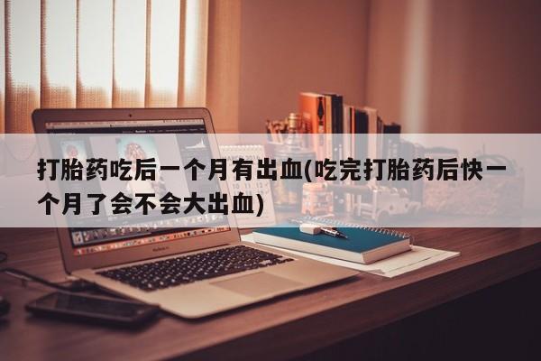 购买打胎药的联系方式，打胎药吃后一个月有出血(吃完打胎药后快一个月了会不会大出血)