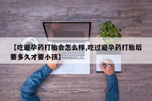 购买打胎药的联系方式，【吃避孕药打胎会怎么样,吃过避孕药打胎后要多久才要小孩】