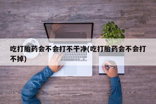 购买打胎药的联系方式，吃打胎药会不会打不干净(吃打胎药会不会打不掉)