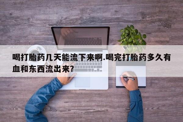 购买打胎药的联系方式，喝打胎药几天能流下来啊.喝完打胎药多久有血和东西流出来？