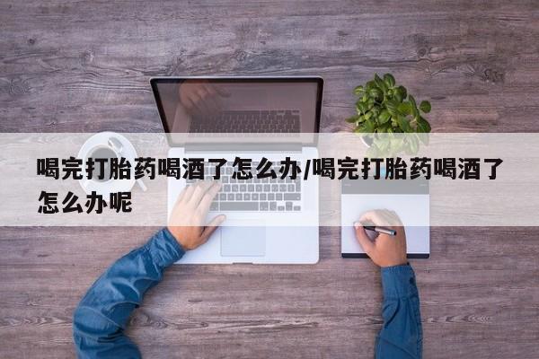 购买打胎药的联系方式，喝完打胎药喝酒了怎么办/喝完打胎药喝酒了怎么办呢