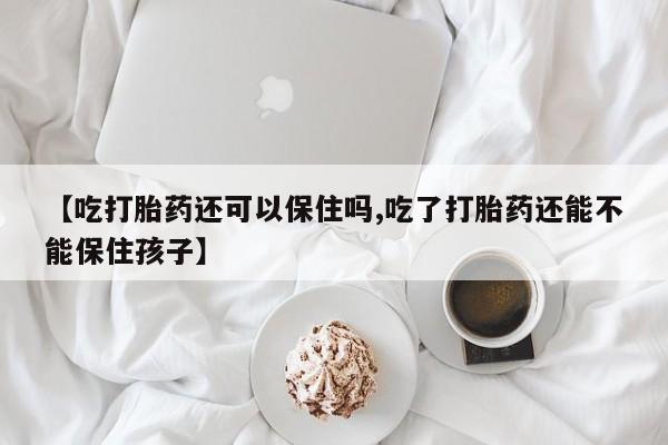 购买打胎药的联系方式，【吃打胎药还可以保住吗,吃了打胎药还能不能保住孩子】