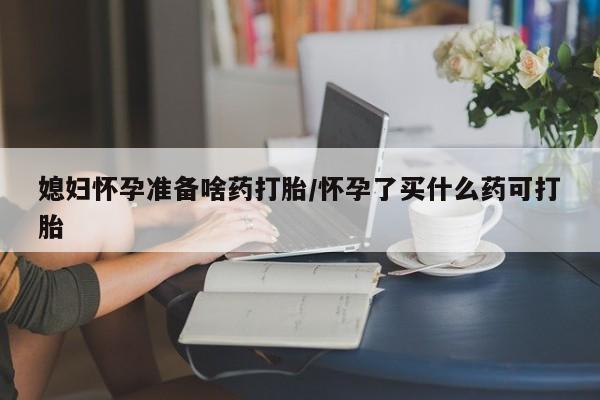 购买打胎药的联系方式，媳妇怀孕准备啥药打胎/怀孕了买什么药可打胎