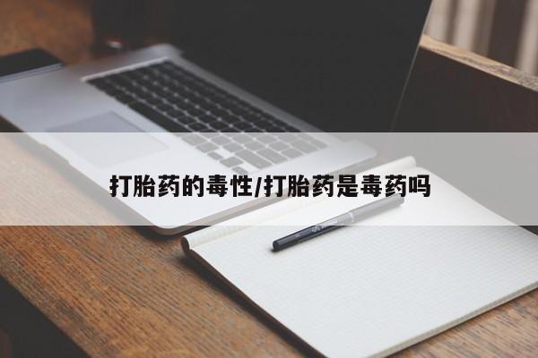 购买打胎药的联系方式，打胎药的毒性/打胎药是毒药吗