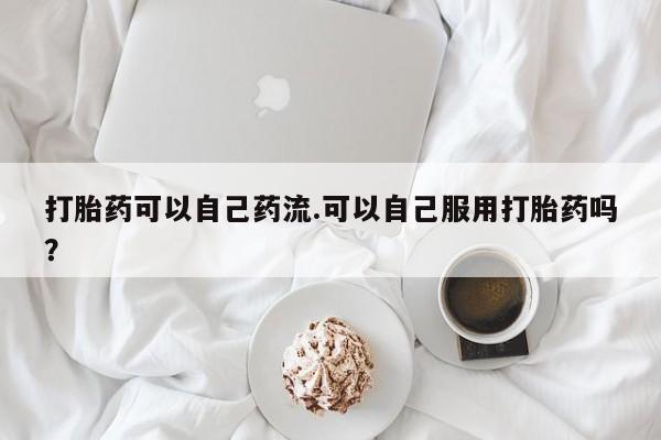 购买打胎药的联系方式，打胎药可以自己药流.可以自己服用打胎药吗？