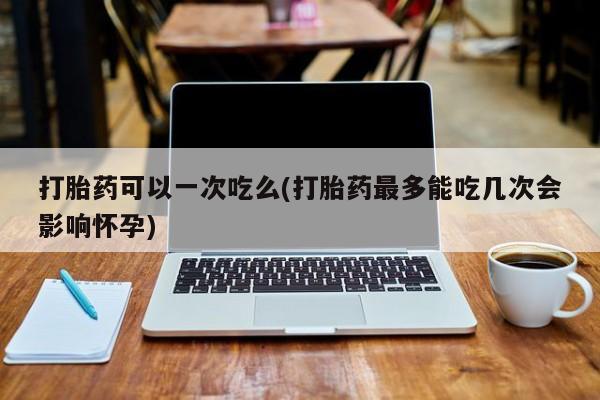 购买打胎药的联系方式，打胎药可以一次吃么(打胎药最多能吃几次会影响怀孕)