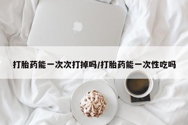 购买打胎药的联系方式，打胎药能一次次打掉吗/打胎药能一次性吃吗