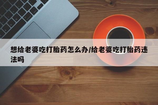 购买打胎药的联系方式，想给老婆吃打胎药怎么办/给老婆吃打胎药违法吗