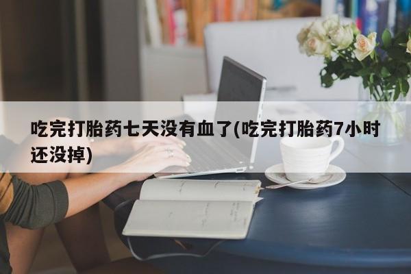 购买打胎药的联系方式，吃完打胎药七天没有血了(吃完打胎药7小时还没掉)