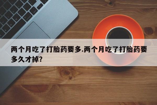 购买打胎药的联系方式，两个月吃了打胎药要多.两个月吃了打胎药要多久才掉？