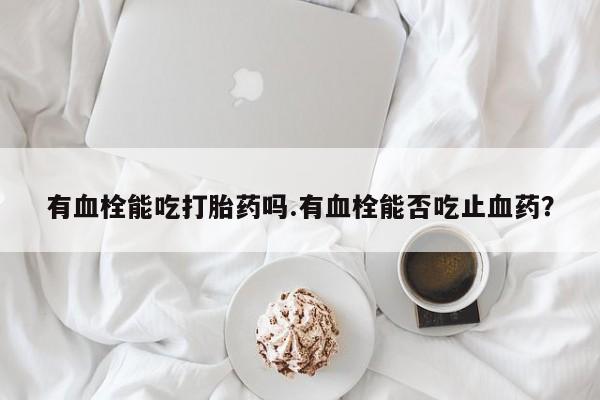 购买打胎药的联系方式，有血栓能吃打胎药吗.有血栓能否吃止血药？