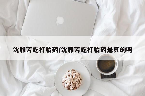 购买打胎药的联系方式，沈雅芳吃打胎药/沈雅芳吃打胎药是真的吗