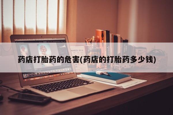 购买打胎药的联系方式，药店打胎药的危害(药店的打胎药多少钱)
