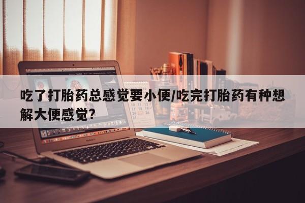 购买打胎药的联系方式，吃了打胎药总感觉要小便/吃完打胎药有种想解大便感觉?