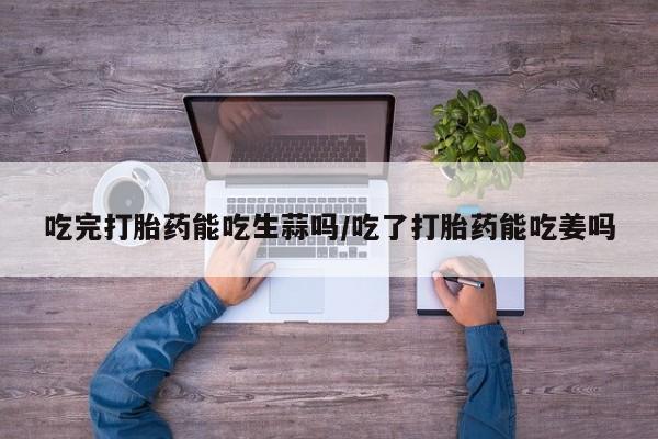 购买打胎药的联系方式，吃完打胎药能吃生蒜吗/吃了打胎药能吃姜吗