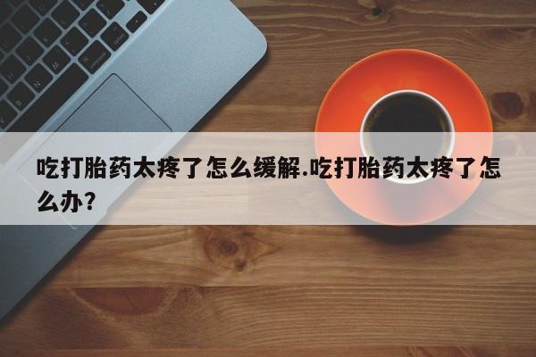 购买打胎药的联系方式，吃打胎药太疼了怎么缓解.吃打胎药太疼了怎么办？