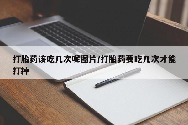 购买打胎药的联系方式，打胎药该吃几次呢图片/打胎药要吃几次才能打掉