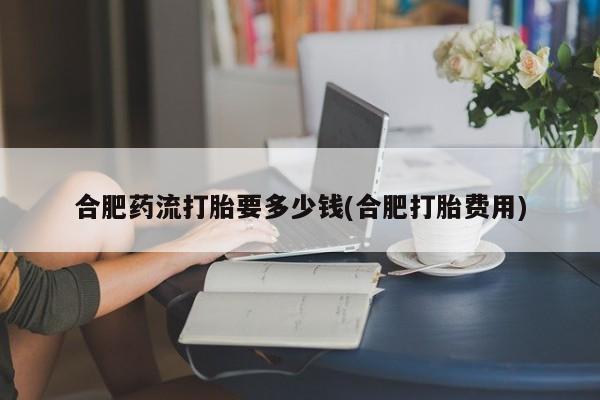 购买打胎药的联系方式，合肥药流打胎要多少钱(合肥打胎费用)