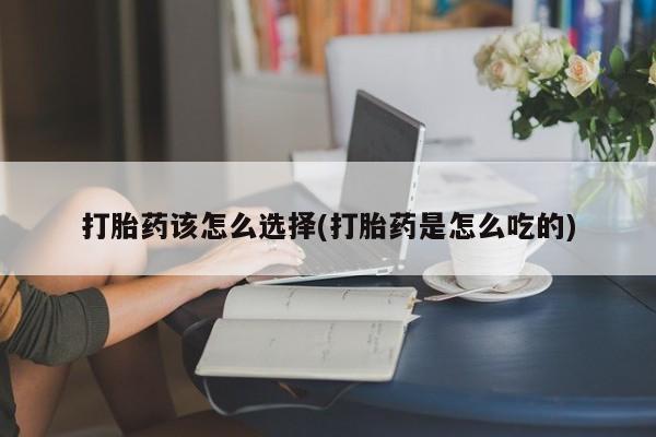 购买打胎药的联系方式，打胎药该怎么选择(打胎药是怎么吃的)