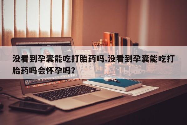 购买打胎药的联系方式,没看到孕囊能吃打胎药吗.没看到孕囊能吃打胎药吗会怀孕吗?