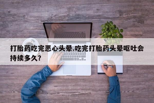 购买打胎药的联系方式，打胎药吃完恶心头晕.吃完打胎药头晕呕吐会持续多久？