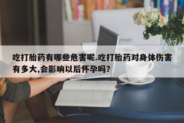 购买打胎药的联系方式，吃打胎药有哪些危害呢.吃打胎药对身体伤害有多大,会影响以后怀孕吗？